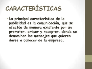 CARACTERÍSTICASLa principal característica de la publicidad es la comunicación, que se efectúa de manera existente por un promotor, emisor y receptor, donde se denominen los mensajes que quieren darse a conocer de la empresa.
