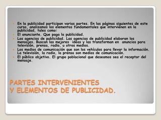 En la publicidad participan varias partes. En las páginas siguientes de este curso, analizamos los elementos fundamentales que intervienen en la publicidad, tales como:El anunciante. Que paga la publicidad.Las agencias de publicidad. Las agencias de publicidad elaboran los mensajes. Buscan las mejores  ideas y las transforman en  anuncios para televisión, prensa, radio, u otros medios.Los medios de comunicación que son los vehículos para llevar la información. La televisión, la radio, la prensa son medios de comunicación.El público objetivo. El grupo poblacional que deseamos sea el receptor del mensaje.PARTES INTERVENIENTESY ELEMENTOS DE PUBLICIDAD.