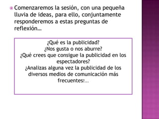  Comenzaremos    la sesión, con una pequeña
 lluvia de ideas, para ello, conjuntamente
 responderemos a estas preguntas de
 reflexión…

              ¿Qué es la publicidad?
             ¿Nos gusta o nos aburre?
   ¿Qué crees que consigue la publicidad en los
                   espectadores?
     ¿Analizas alguna vez la publicidad de los
      diversos medios de comunicación más
                   frecuentes?...
 