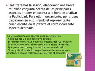    Finalizaremos la sesión, elaborando una breve
    reflexión conjunta acerca de los principales
    aspectos a tener en cuenta a la hora de analizar
    la Publicidad. Para ello, nuevamente, por grupos
    trabajarán en ello, siendo el representante
    quien escriba en la pizarra el correspondiente
    aspecto acordado.

-La letra pequeña que aparece en la parte inferior.
- A qué público y a qué género va dirigido.
- Si realmente se ajusta a nuestras necesidades ¿Lo necesito?
- Si el anuncio es real, si representa o se ajusta la realidad.
- Qué pretenden conseguir o suscitar tras su visionado.
- Si me gusta el producto porque únicamente su anuncio es
atractivo, o porque realmente me interesa el producto…
 