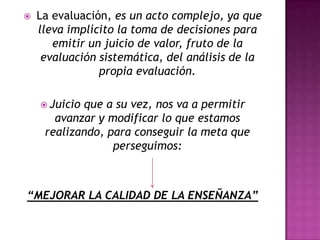    La evaluación, es un acto complejo, ya que
    lleva implícito la toma de decisiones para
       emitir un juicio de valor, fruto de la
     evaluación sistemática, del análisis de la
                propia evaluación.

     Juicioque a su vez, nos va a permitir
       avanzar y modificar lo que estamos
     realizando, para conseguir la meta que
                  perseguimos:



“MEJORAR LA CALIDAD DE LA ENSEÑANZA”
 