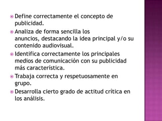  Define  correctamente el concepto de
  publicidad.
 Analiza de forma sencilla los
  anuncios, destacando la idea principal y/o su
  contenido audiovisual.
 Identifica correctamente los principales
  medios de comunicación con su publicidad
  más característica.
 Trabaja correcta y respetuosamente en
  grupo.
 Desarrolla cierto grado de actitud crítica en
  los análisis.
 