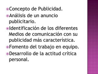Concepto   de Publicidad.
Análisis de un anuncio
 publicitario.
Identificación de los diferentes
 Medios de comunicación con su
 publicidad más característica.
Fomento del trabajo en equipo.
Desarrollo de la actitud crítica
 personal.
 