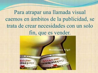 Para atrapar una llamada visual
caemos en ámbitos de la publicidad, se
 trata de crear necesidades con un solo
            fin, que es vender.
 