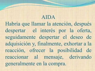 AIDA
Habría que llamar la atención, después
despertar el interés por la oferta,
seguidamente despertar el deseo de
adquisición y, finalmente, exhortar a la
reacción, ofrecer la posibilidad de
reaccionar al mensaje, derivando
generalmente en la compra.
 
