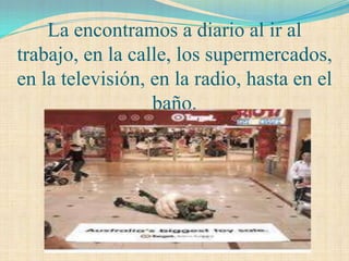 La encontramos a diario al ir al
trabajo, en la calle, los supermercados,
en la televisión, en la radio, hasta en el
                  baño.
 