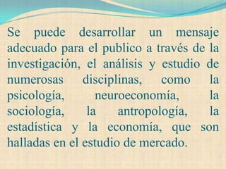 Se puede desarrollar un mensaje
adecuado para el publico a través de la
investigación, el análisis y estudio de
numerosas disciplinas, como la
psicología,       neuroeconomía,     la
sociología,     la    antropología,  la
estadística y la economía, que son
halladas en el estudio de mercado.
 