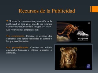 Recursos de la Publicidad
 El poder de comunicación y atracción de la
publicidad se basa en el uso de los recursos
expresivos y retóricos de la imagen y el texto.
Los recursos más empleados son:

La comparación. Consiste en exponer dos
elementos que tienen cualidades en común o
las que los diferencian.

La personificación. Consiste en atribuir
cualidades humanas a objetos, alimentos o
animales.
 