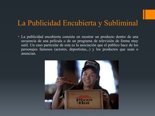 La Publicidad Encubierta y Subliminal
• La publicidad encubierta consiste en mostrar un producto dentro de una
  secuencia de una película o de un programa de televisión de forma muy
  sutil. Un caso particular de esta es la asociación que el público hace de los
  personajes famosos (actores, deportistas,..) y los productos que usan o
  anuncian.
 
