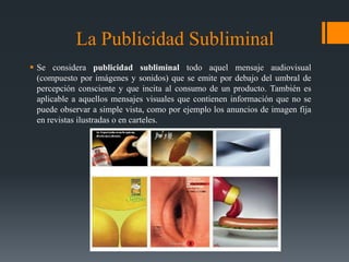 La Publicidad Subliminal
 Se considera publicidad subliminal todo aquel mensaje audiovisual
  (compuesto por imágenes y sonidos) que se emite por debajo del umbral de
  percepción consciente y que incita al consumo de un producto. También es
  aplicable a aquellos mensajes visuales que contienen información que no se
  puede observar a simple vista, como por ejemplo los anuncios de imagen fija
  en revistas ilustradas o en carteles.
 