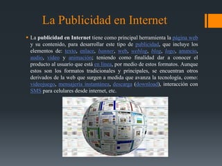 La Publicidad en Internet
 La publicidad en Internet tiene como principal herramienta la página web
  y su contenido, para desarrollar este tipo de publicidad, que incluye los
  elementos de: texto, enlace, banner, web, weblog, blog, logo, anuncio,
  audio, vídeo y animación; teniendo como finalidad dar a conocer el
  producto al usuario que está en línea, por medio de estos formatos. Aunque
  estos son los formatos tradicionales y principales, se encuentran otros
  derivados de la web que surgen a medida que avanza la tecnología, como:
  videojuego, mensajería instantánea, descarga (download), interacción con
  SMS para celulares desde internet, etc.
 