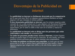 Desventajas de la Publicidad en
                 internet
• La publicidad en internet es fácilmente detectada por la competencia
  por lo que será muy fácil ver algunas características similares en otras
  páginas web que manejan el mismo público.
• Existe demasiada publicidad en internet, que los mismo usuarios están
  cansado de ver a cada instante por lo que algunos con frecuencia bloquean
  este tipo de publicidad que mayormente es mal manejada por los otros
  anunciantes, por lo tanto se debe evitar caer en lo mismo y marcar la
  diferencia.
• La publicidad en internet solo se dirige para las personas que están
  conectadas a este medio de comunicación.
• No todas las personas pueden tener acceso a Internet, existen lugares
  donde no puede llegar la señal para la conexión de este medio, así como
  también existen personas que no saben manejar una computadora.
• No todas las páginas en internet son conocidas, se tiene que ser muy
  precavido si es que se quiere hacer publicidad por este medio y buscar
  algunas páginas que tengan más tráfico y de esta forma captar a más
  clientes.
 