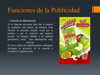 Funciones de la Publicidad
  Función de Información
Es la función necesaria para dar a conocer
un producto, una marca, un eslogan. Esta
función es asumida muchas veces por la
palabra o por el contexto que aparece
escrito. La imagen, debido a su carácter
polisémico, tiene una información muy
                     precisa.
El texto aclara las significaciones ambiguas,
distingue lo accesorio de lo esencial y
cristaliza la significación.
 