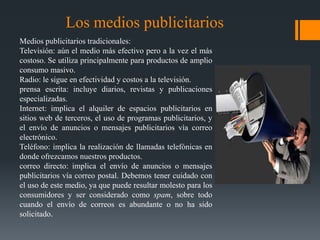 Los medios publicitarios
Medios publicitarios tradicionales:
Televisión: aún el medio más efectivo pero a la vez el más
costoso. Se utiliza principalmente para productos de amplio
consumo masivo.
Radio: le sigue en efectividad y costos a la televisión.
prensa escrita: incluye diarios, revistas y publicaciones
especializadas.
Internet: implica el alquiler de espacios publicitarios en
sitios web de terceros, el uso de programas publicitarios, y
el envío de anuncios o mensajes publicitarios vía correo
electrónico.
Teléfono: implica la realización de llamadas telefónicas en
donde ofrezcamos nuestros productos.
correo directo: implica el envío de anuncios o mensajes
publicitarios vía correo postal. Debemos tener cuidado con
el uso de este medio, ya que puede resultar molesto para los
consumidores y ser considerado como spam, sobre todo
cuando el envío de correos es abundante o no ha sido
solicitado.
 