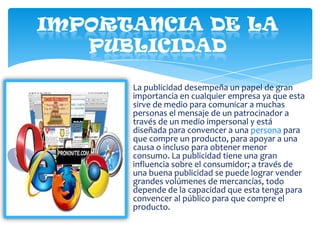 La publicidad desempeña un papel de gran
importancia en cualquier empresa ya que esta
sirve de medio para comunicar a muchas
personas el mensaje de un patrocinador a
través de un medio impersonal y está
diseñada para convencer a una persona para
que compre un producto, para apoyar a una
causa o incluso para obtener menor
consumo. La publicidad tiene una gran
influencia sobre el consumidor; a través de
una buena publicidad se puede lograr vender
grandes volúmenes de mercancías, todo
depende de la capacidad que esta tenga para
convencer al público para que compre el
producto.

 