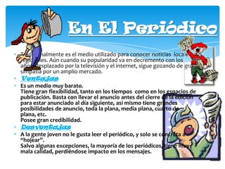 En El Periódico
Tradicionalmente es el medio utilizado para conocer noticias locales y
regionales. Aún cuando su popularidad va en decremento con los
años, desplazado por la televisión y el internet, sigue gozando de gran
simpatía por un amplio mercado.

Ventajas
Es un medio muy barato.
Tiene gran flexibilidad, tanto en los tiempos como en los espacios de
publicación. Basta con llevar el anuncio antes del cierre de la edición
para estar anunciado al día siguiente, así mismo tiene grandes
posibilidades de anuncio, toda la plana, media plana, cuarto de
plana, etc.
Posee gran credibilidad.

Desventajas
A la gente joven no le gusta leer el periódico, y solo se concreta a
“hojear”.
Salvo algunas excepciones, la mayoría de los periódicos, tiene muy
mala calidad, perdiéndose impacto en los mensajes.

 