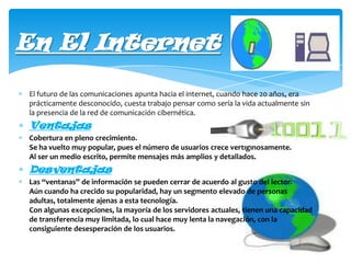 En El Internet
El futuro de las comunicaciones apunta hacia el internet, cuando hace 20 años, era
prácticamente desconocido, cuesta trabajo pensar como sería la vida actualmente sin
la presencia de la red de comunicación cibernética.

Ventajas
Cobertura en pleno crecimiento.
Se ha vuelto muy popular, pues el número de usuarios crece vertiginosamente.
Al ser un medio escrito, permite mensajes más amplios y detallados.

Desventajas
Las “ventanas” de información se pueden cerrar de acuerdo al gusto del lector.
Aún cuando ha crecido su popularidad, hay un segmento elevado de personas
adultas, totalmente ajenas a esta tecnología.
Con algunas excepciones, la mayoría de los servidores actuales, tienen una capacidad
de transferencia muy limitada, lo cual hace muy lenta la navegación, con la
consiguiente desesperación de los usuarios.

 
