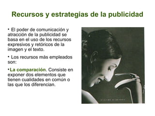 Recursos y estrategias de la publicidad
El poder de comunicación y
atracción de la publicidad se
basa en el uso de los recursos
expresivos y retóricos de la
imagen y el texto.


Los recursos más empleados
son:


La comparación. Consiste en
exponer dos elementos que
tienen cualidades en común o
las que los diferencian.


 