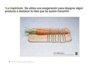 La hipérbole. Se utiliza una exageración para designar algún
producto o destacar la idea que se quiere transmitir.




Ver más ejemplos

 