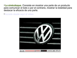 La sinécdoque. Consiste en mostrar una parte de un producto
para comunicar el todo o por el contrario, mostrar la totalidad para
destacar la eficacia de una parte.


Accede desde aquí al vídeo



 