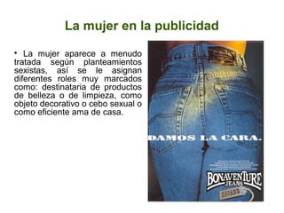 La mujer en la publicidad
La mujer aparece a menudo
tratada según planteamientos
sexistas, así se le asignan
diferentes roles muy marcados
como: destinataria de productos
de belleza o de limpieza, como
objeto decorativo o cebo sexual o
como eficiente ama de casa.


 