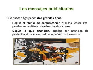 Los mensajes publicitarios


Se pueden agrupar en dos grandes tipos:
−

Según el medio de comunicación que los reproduzca,
pueden ser auditivos, visuales o audiovisuales.

−

Según lo que anuncien, pueden ser anuncios de
productos, de servicios o de campañas institucionales.

 