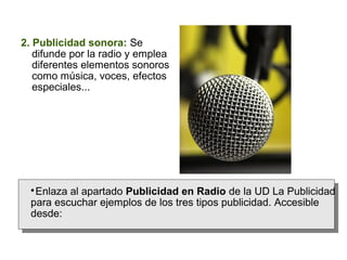2. Publicidad sonora: Se
difunde por la radio y emplea
diferentes elementos sonoros
como música, voces, efectos
especiales...

Enlaza al apartado Publicidad en Radio de la UD La Publicidad
para escuchar ejemplos de los tres tipos publicidad. Accesible
desde:


 