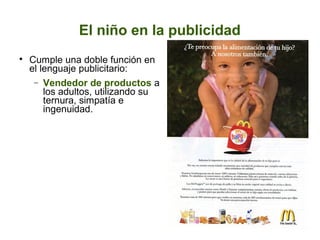El niño en la publicidad


Cumple una doble función en
el lenguaje publicitario:
− Vendedor de productos a
los adultos, utilizando su
ternura, simpatía e
ingenuidad.

 