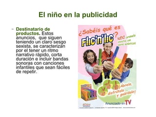 El niño en la publicidad
−

Destinatario de
productos. Estos
anuncios, que siguen
teniendo un claro sesgo
sexista, se caracterizan
por el tener un ritmo
narrativo rápido, corta
duración e incluir bandas
sonoras con canciones
infantiles que sean fáciles
de repetir.

 