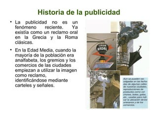 Historia de la publicidad




La publicidad no es un
fenómeno
reciente.
Ya
existía como un reclamo oral
en la Grecia y la Roma
clásicas.
En la Edad Media, cuando la
mayoría de la población era
analfabeta, los gremios y los
comercios de las ciudades
empiezan a utilizar la imagen
como reclamo,
identificándose mediante
carteles y señales.

 