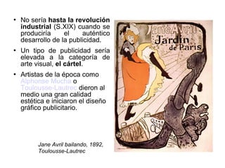 





No sería hasta la revolución
industrial (S.XIX) cuando se
produciría
el
auténtico
desarrollo de la publicidad.
Un tipo de publicidad sería
elevada a la categoría de
arte visual, el cártel.
Artistas de la época como
Alphonse Mucha o
Toulousse-Lautrec dieron al
medio una gran calidad
estética e iniciaron el diseño
gráfico publicitario.

Jane Avril bailando, 1892,
Toulousse-Lautrec

 