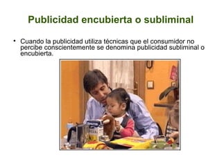 Publicidad encubierta o subliminal


Cuando la publicidad utiliza técnicas que el consumidor no
percibe conscientemente se denomina publicidad subliminal o
encubierta.

 