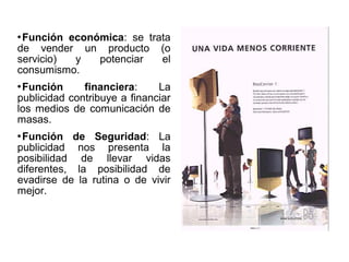 Función económica: se trata
de vender un producto (o
servicio)
y
potenciar
el
consumismo.


Función
financiera:
La
publicidad contribuye a financiar
los medios de comunicación de
masas.


Función de Seguridad: La
publicidad nos presenta la
posibilidad de llevar vidas
diferentes, la posibilidad de
evadirse de la rutina o de vivir
mejor.


 