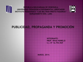 REPUBLICA BOLIVARIANA DE VENEZUELA
UNIVERSIDAD PEDAGOGICA EXPERIMENTAL LIBERTADOR
INSTITUTO PEDAGOGICO “LUIS BELTRAN PRIETO FIGUEROA”
BARQUISIMETO EDO. LARA
PUBLICIDAD, PROPAGANDA Y PROMOCIÓN
INTEGRANTE:
PROF. RIVAS NORELZI
C.I. Nº 16.794.969
MARZO, 2014.
 