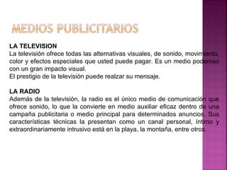 LA TELEVISION
La televisión ofrece todas las alternativas visuales, de sonido, movimiento,
color y efectos especiales que usted puede pagar. Es un medio poderoso
con un gran impacto visual.
El prestigio de la televisión puede realzar su mensaje.
LA RADIO
Además de la televisión, la radio es el único medio de comunicación que
ofrece sonido, lo que la convierte en medio auxiliar eficaz dentro de una
campaña publicitaria o medio principal para determinados anuncios. Sus
características técnicas la presentan como un canal personal, íntimo y
extraordinariamente intrusivo está en la playa, la montaña, entre otros.
 