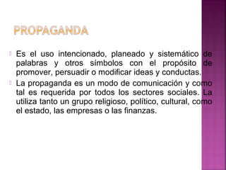  Es el uso intencionado, planeado y sistemático de
palabras y otros símbolos con el propósito de
promover, persuadir o modificar ideas y conductas.
 La propaganda es un modo de comunicación y como
tal es requerida por todos los sectores sociales. La
utiliza tanto un grupo religioso, político, cultural, como
el estado, las empresas o las finanzas.
 