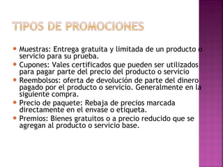  
 Muestras: Entrega gratuita y limitada de un producto o
servicio para su prueba.
 Cupones: Vales certificados que pueden ser utilizados
para pagar parte del precio del producto o servicio
 Reembolsos: oferta de devolución de parte del dinero
pagado por el producto o servicio. Generalmente en la
siguiente compra.
 Precio de paquete: Rebaja de precios marcada
directamente en el envase o etiqueta.
 Premios: Bienes gratuitos o a precio reducido que se
agregan al producto o servicio base.
 