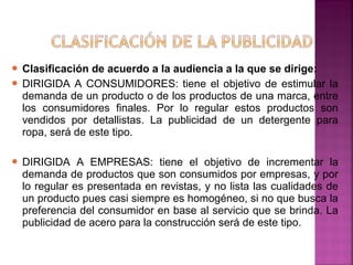  Clasificación de acuerdo a la audiencia a la que se dirige:
 DIRIGIDA A CONSUMIDORES: tiene el objetivo de estimular la
demanda de un producto o de los productos de una marca, entre
los consumidores finales. Por lo regular estos productos son
vendidos por detallistas. La publicidad de un detergente para
ropa, será de este tipo.
 DIRIGIDA A EMPRESAS: tiene el objetivo de incrementar la
demanda de productos que son consumidos por empresas, y por
lo regular es presentada en revistas, y no lista las cualidades de
un producto pues casi siempre es homogéneo, si no que busca la
preferencia del consumidor en base al servicio que se brinda. La
publicidad de acero para la construcción será de este tipo.
 
