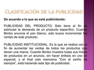 De acuerdo a lo que se está publicitando:
PUBLICIDAD DEL PRODUCTO: Solo tiene el fin de
estimular la demanda de un producto específico. Cuando
Bimbo anuncia el pan blanco, solo busca incrementar las
ventas de este producto.
PUBLICIDAD INSTITUCIONAL: Es la que se realiza con el
fin de aumentar las ventas de todos los productos que
tienen una marca. Cuando Bimbo muestra todas sus líneas
de productos en un anuncio, sin hacer énfasis en uno en
especial, y al final solo menciona "Con el cariño de
siempre", está haciendo este tipo de publicidad.
 