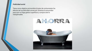Publicidad social:
Tiene como objetivo primordial el tratar de contrarrestar los
efectos de la publicidad comercial. Orienta al consumidor
para que no haga gastos superfluos y compre solo lo
indispensable.
 