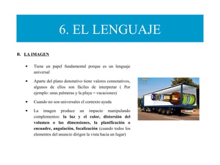 6. EL LENGUAJE
B. LA IMAGEN
• Tiene un papel fundamental porque es un lenguaje
universal
• Aparte del plano denotativo tiene valores connotativos,
algunos de ellos son fáciles de interpretar ( Por
ejemplo: unas palmeras y la playa = vacaciones)
• Cuando no son universales el contexto ayuda
• La imagen produce un impacto manipulando
complementos: la luz y el color, distorsión del
volumen o las dimensiones, la planificación o
encuadre, angulación, focalización (cuando todos los
elementos del anuncio dirigen la vista hacia un lugar)
 
