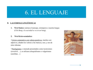 6. EL LENGUAJE
D. LAS FORMAS LINGÜÍSTICAS
1. Nivel fonico: realzan el mensaje, extranjeros o nuestra lengua
(Cilit Bang y la suciedad se va en un bang).
2. Nivel léxico-semántico:
oLéxico connotativo con valores positivos, muchos son
adjetivos, añaden los valores a las marcas y uso, y uso de
otros idiomas
oNeologismos: a menudo presentados como tecnicismos
(tetrabrik …), se utilizan coloquialismos o vulgarismos
(enróllate…)
 