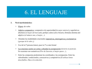 6. EL LENGUAJE
3. Nivel morfosintáctico:
o Elipsis: de verbo
o Adjetivo comparativo: comparativo de superioridad (la mejor música) y superlativos
absolutos (el mejor del mercado), prefijos cultos (ultra blando), fórmulas distintas del
adjetivo (el número uno, el mejor…)
o Abundan las modalidades oracionales imperativas, interrogativas y exclamativas
(¡porque tú lo vales ¡)
o Uso de la 2ª persona (tuteo), pues la 3ª es más formal
o Las oraciones suelen ser cortas y abundan la yuxtaposición (invierte en justicia).
En ocasiones son sustantivos (Flor de Guevara, el mejor queso…).
o Entre las compuestas predominan las coordinadas y las yuxtapuestas. Entre las
subordinadas: condicionales, consecutivas y comparativas (Si utilizas lentes
desechables, Dúa es la solución)
 