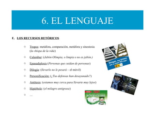 6. EL LENGUAJE
o Tropos: metáfora, comparación, metáfora y sinestesia
(la chispa de la vida)
o Calambur: (Jabón Olimpia, o limpia o no es jabón.)
o Epanadiplosis (Personas que cuidan de personas)
o Dilogía: (llevarlo no le pesará – el móvil)
o Personificación: (¿Tus defensas han desayunado?)
o Antítesis: (estamos muy cerca para llevarte muy lejos)
o Hipérbole: (el milagro antigrasa)
o …
E. LOS RECURSOS RETÓRICOS
 
