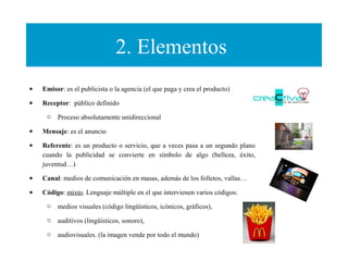 2. Elementos
• Emisor: es el publicista o la agencia (el que paga y crea el producto)
• Receptor: público definido
o Proceso absolutamente unidireccional
• Mensaje: es el anuncio
• Referente: es un producto o servicio, que a veces pasa a un segundo plano
cuando la publicidad se convierte en símbolo de algo (belleza, éxito,
juventud…)
• Canal: medios de comunicación en masas, además de los folletos, vallas…
• Código: mixto. Lenguaje múltiple en el que intervienen varios códigos:
o medios visuales (código lingüísticos, icónicos, gráficos),
o auditivos (lingüísticos, sonoro),
o audiovisuales. (la imagen vende por todo el mundo)
 
