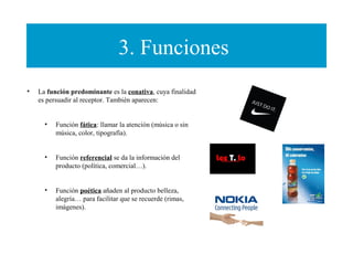 3. Funciones
• La función predominante es la conativa, cuya finalidad
es persuadir al receptor. También aparecen:
• Función fática: llamar la atención (música o sin
música, color, tipografía).
• Función referencial se da la información del
producto (política, comercial…).
• Función poética añaden al producto belleza,
alegría… para facilitar que se recuerde (rimas,
imágenes).
 