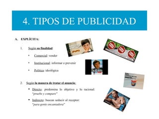 4. TIPOS DE PUBLICIDAD
A.    EXPLÍCITA:
1. Según su finalidad:
• Comercial: vender
• Institucional: informar o prevenir
• Política: ideológica
2. Según la manera de tratar el anuncio:
 Directo: predomina lo objetivo y lo racional:
“pruebe y compare”
 Indirecto: buscan seducir al receptor:
“para gente encantadora”
 