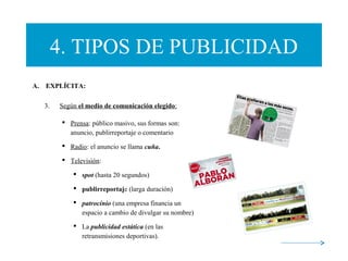 4. TIPOS DE PUBLICIDAD
A.    EXPLÍCITA:
3. Según el medio de comunicación elegido:
 Prensa: público masivo, sus formas son:
anuncio, publirreportaje o comentario
 Radio: el anuncio se llama cuña.
 Televisión:
 spot (hasta 20 segundos)
 publirreportaje (larga duración)
 patrocinio (una empresa financia un
espacio a cambio de divulgar su nombre)
 La publicidad estática (en las
retransmisiones deportivas).
 