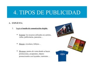 4. TIPOS DE PUBLICIDAD
A. EXPLÍCITA:
3. Según el medio de comunicación elegido:
 Exterior: los recursos utilizados en carteles,
vallas, publicitarias, pancartas…
 Directa: circulares, folletos…
 Diversos: puntos de venta donde se hacen
promociones, escaparates, objetos
promocionales con leyendas, camisetas…
 