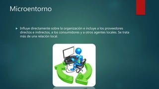 Microentorno
 Influye directamente sobre la organización e incluye a los proveedores
directos e indirectos, a los consumidores y a otros agentes locales. Se trata
más de una relación local.
 